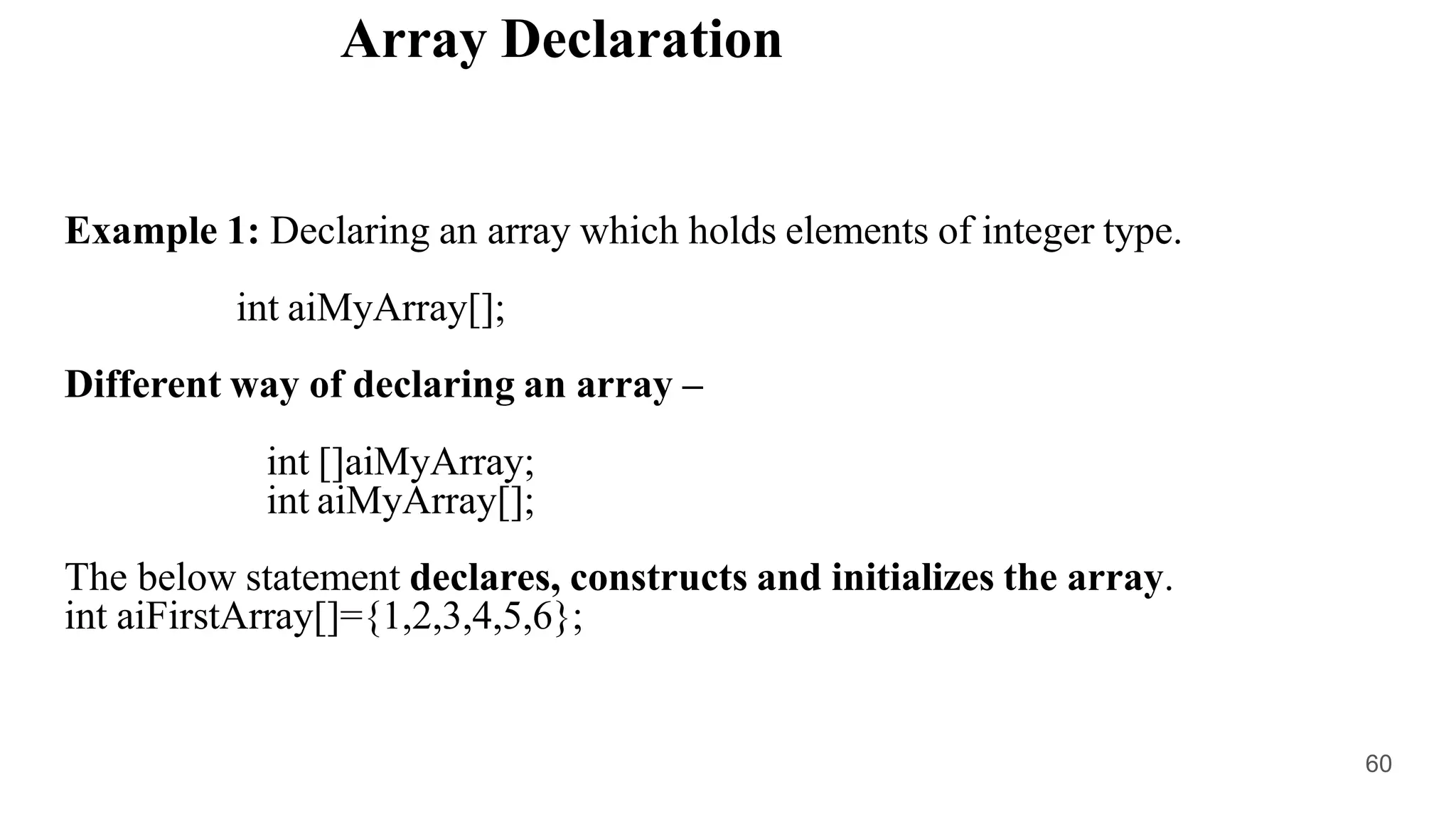 Array Declaration
Example 1: Declaring an array which holds elements of integer type.
int aiMyArray[];
Different way of declaring an array –
int []aiMyArray;
int aiMyArray[];
The below statement declares, constructs and initializes the array.
int aiFirstArray[]={1,2,3,4,5,6};
60
 