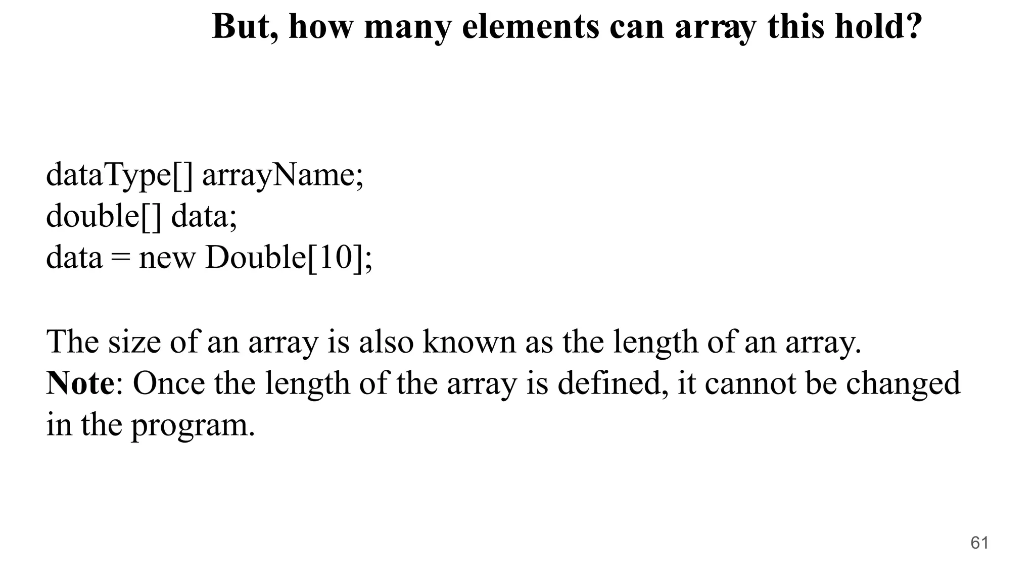 dataType[] arrayName;
double[] data;
data = new Double[10];
The size of an array is also known as the length of an array.
Note: Once the length of the array is defined, it cannot be changed
in the program.
But, how many elements can array this hold?
61
 