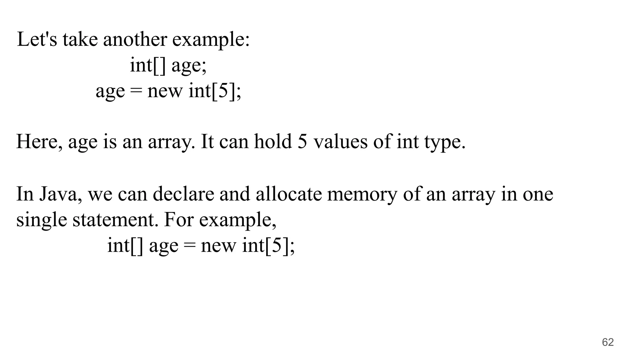 Let's take another example:
int[] age;
age = new int[5];
Here, age is an array. It can hold 5 values of int type.
In Java, we can declare and allocate memory of an array in one
single statement. For example,
int[] age = new int[5];
62
 