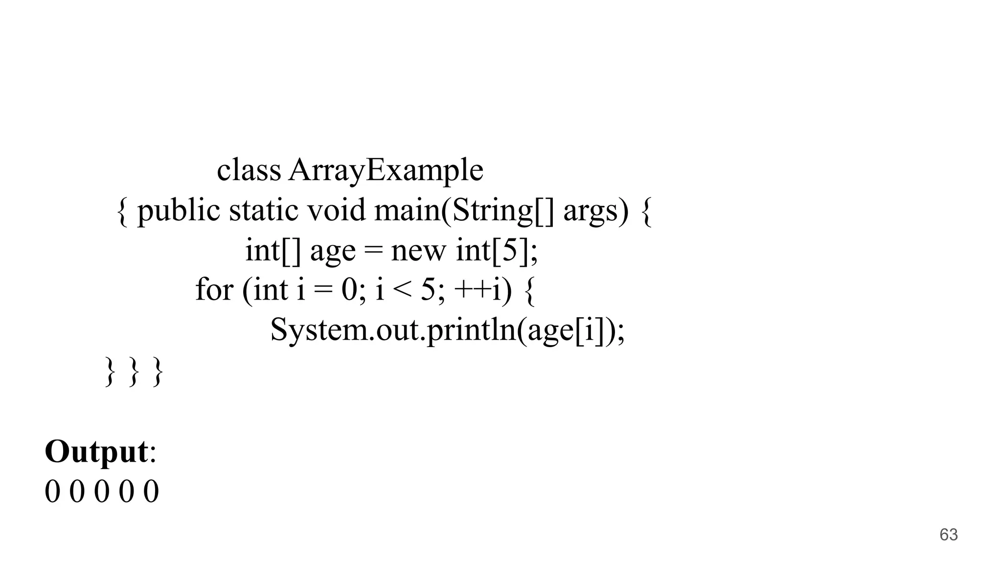 class ArrayExample
{ public static void main(String[] args) {
int[] age = new int[5];
for (int i = 0; i < 5; ++i) {
System.out.println(age[i]);
} } }
Output:
0 0 0 0 0
63
 