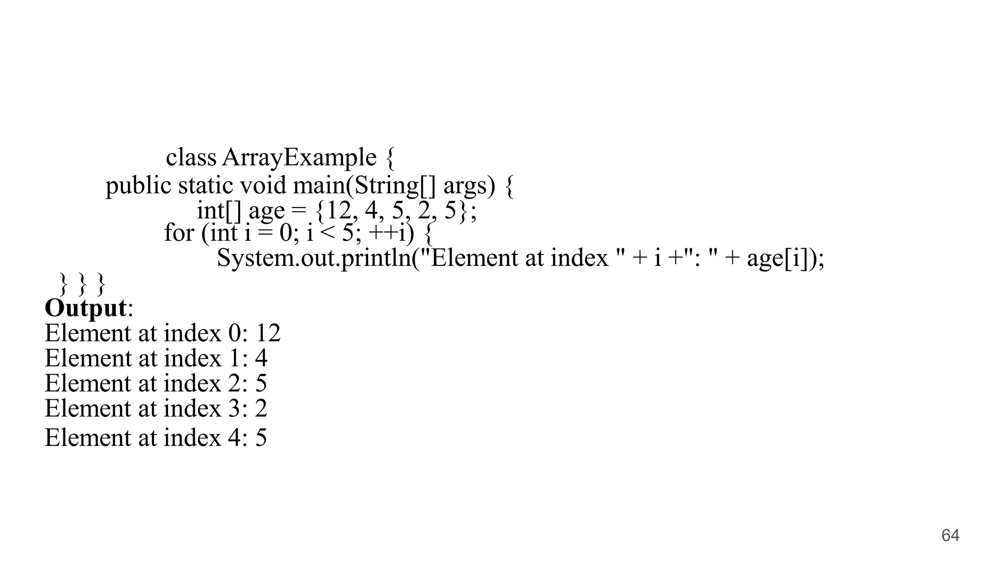 class ArrayExample {
public static void main(String[] args) {
int[] age = {12, 4, 5, 2, 5};
for (int i = 0; i < 5; ++i) {
System.out.println("Element at index " + i +": " + age[i]);
} } }
Output:
Element at index 0: 12
Element at index 1: 4
Element at index 2: 5
Element at index 3: 2
Element at index 4: 5
64
 