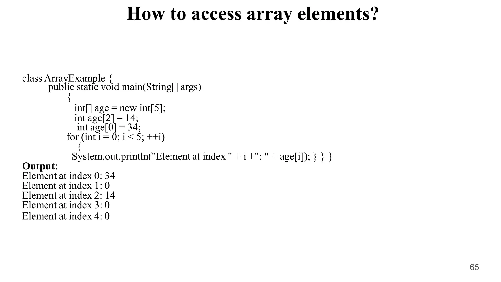How to access array elements?
class ArrayExample {
public static void main(String[] args)
{
int[] age = new int[5];
int age[2] = 14;
int age[0] = 34;
for (int i = 0; i < 5; ++i)
{
System.out.println("Element at index " + i +": " + age[i]); } } }
Output:
Element at index 0: 34
Element at index 1: 0
Element at index 2: 14
Element at index 3: 0
Element at index 4: 0
65
 