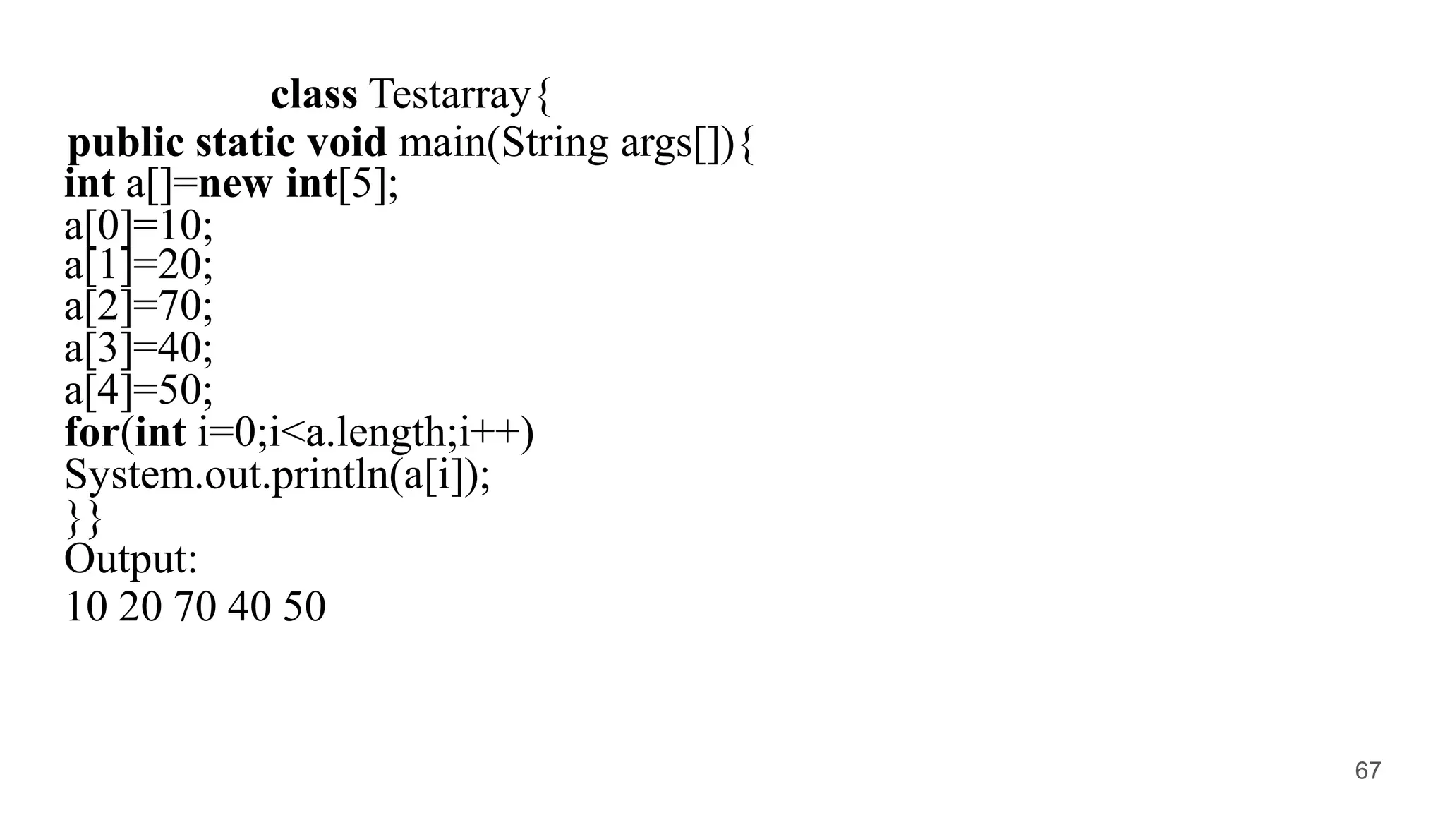 class Testarray{
public static void main(String args[]){
int a[]=new int[5];
a[0]=10;
a[1]=20;
a[2]=70;
a[3]=40;
a[4]=50;
for(int i=0;i<a.length;i++)
System.out.println(a[i]);
}}
Output:
10 20 70 40 50
67
 