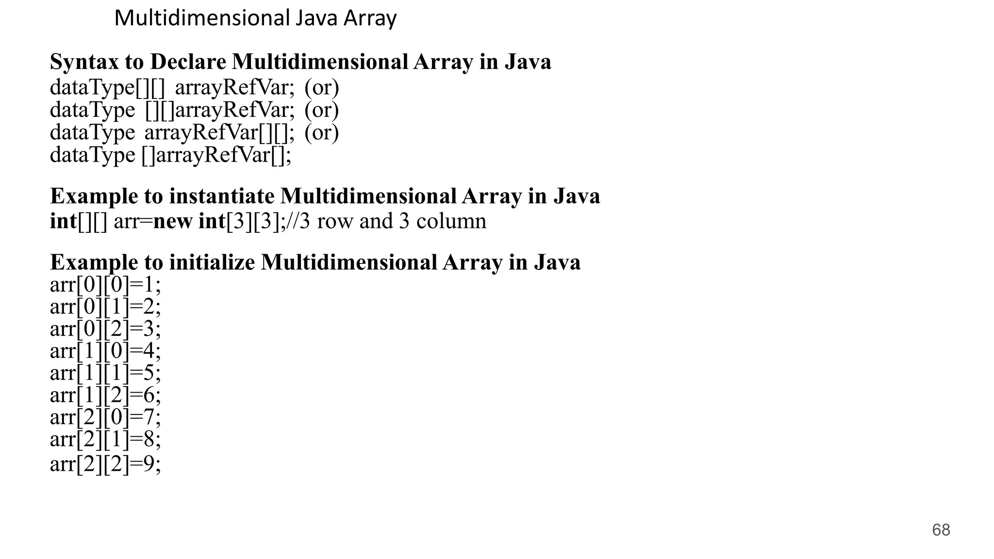 Multidimensional Java Array
Syntax to Declare Multidimensional Array in Java
dataType[][] arrayRefVar; (or)
dataType [][]arrayRefVar; (or)
dataType arrayRefVar[][]; (or)
dataType []arrayRefVar[];
Example to instantiate Multidimensional Array in Java
int[][] arr=new int[3][3];//3 row and 3 column
Example to initialize Multidimensional Array in Java
arr[0][0]=1;
arr[0][1]=2;
arr[0][2]=3;
arr[1][0]=4;
arr[1][1]=5;
arr[1][2]=6;
arr[2][0]=7;
arr[2][1]=8;
arr[2][2]=9;
68
 