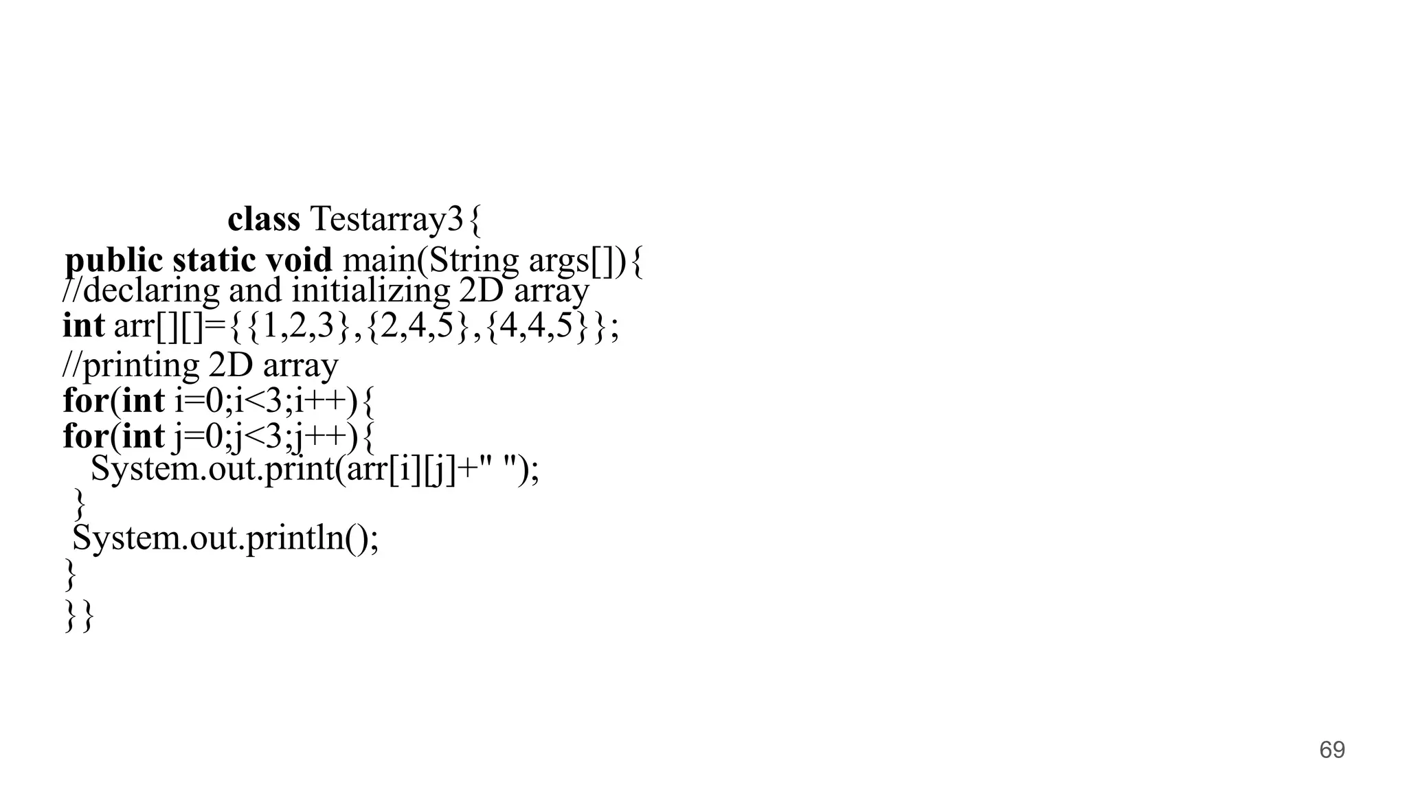 class Testarray3{
public static void main(String args[]){
//declaring and initializing 2D array
int arr[][]={{1,2,3},{2,4,5},{4,4,5}};
//printing 2D array
for(int i=0;i<3;i++){
for(int j=0;j<3;j++){
System.out.print(arr[i][j]+" ");
}
System.out.println();
}
}}
69
 