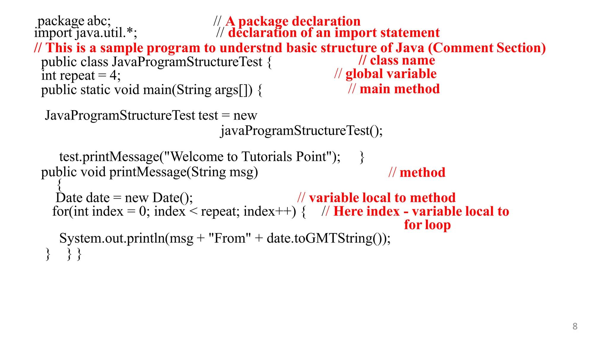 package abc; // A package declaration
8
import java.util.*; // declaration of an import statement
// This is a sample program to understnd basic structure of Java (Comment Section)
public class JavaProgramStructureTest {
int repeat = 4;
public static void main(String args[]) {
// class name
// global variable
// main method
JavaProgramStructureTest test = new
javaProgramStructureTest();
test.printMessage("Welcome to Tutorials Point"); }
public void printMessage(String msg) // method
{
Date date = new Date(); // variable local to method
for(int index = 0; index < repeat; index++) { // Here index - variable local to
for loop
System.out.println(msg + "From" + date.toGMTString());
} } }
 