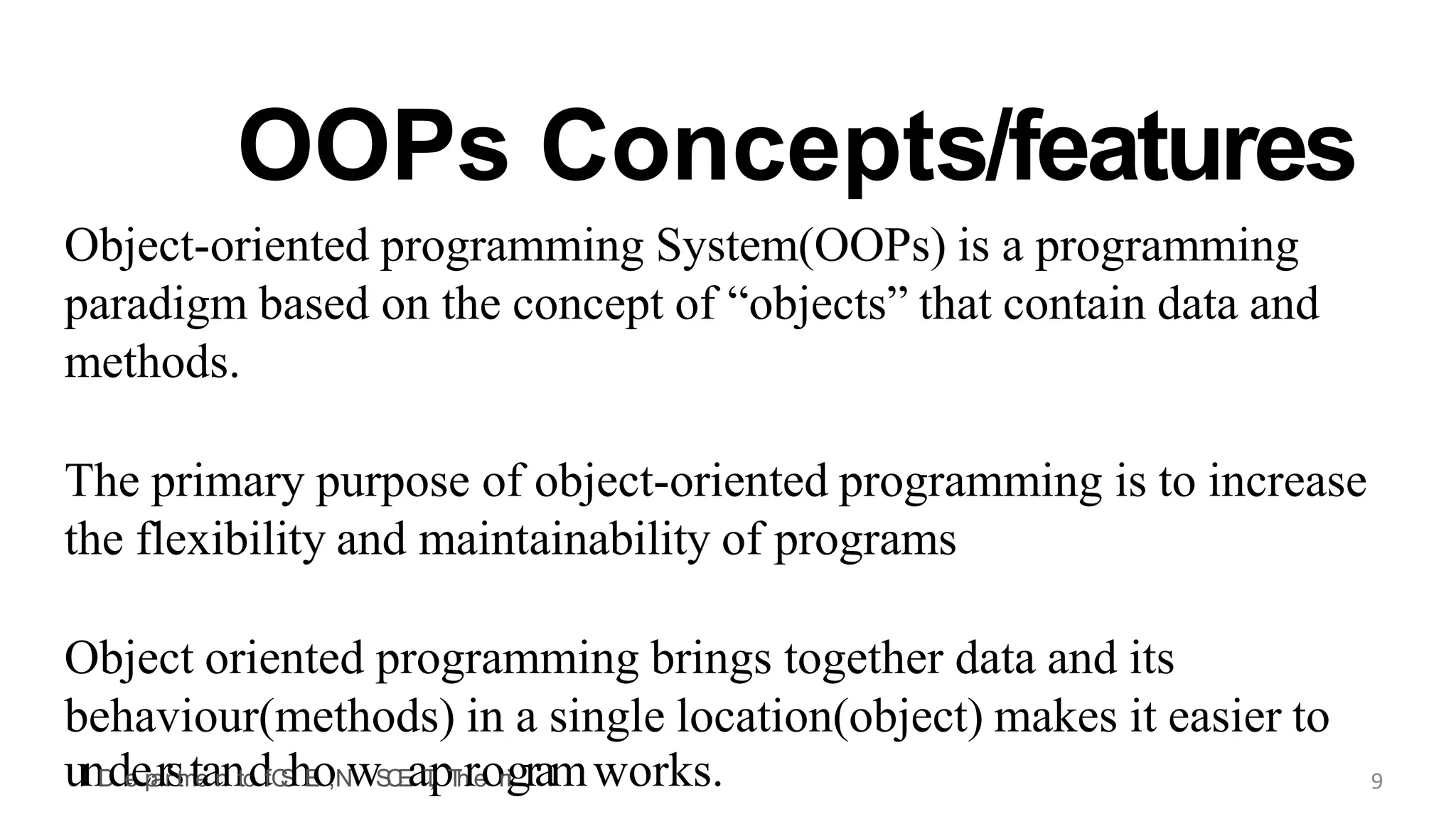 Object-oriented programming System(OOPs) is a programming
paradigm based on the concept of “objects” that contain data and
methods.
The primary purpose of object-oriented programming is to increase
the flexibility and maintainability of programs
Object oriented programming brings together data and its
behaviour(methods) in a single location(object) makes it easier to
OOPs Concepts/features
9
unD
de
ep
a
rr
st
m
te
an
nto
dfC
S
hE
o,N
wS
C
E
aT
,
pT
h
re
on
i
gramworks.
 