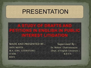 PRESENTATION

   A STUDY OF DRAFTS AND
PETITIONS IN ENGLISH IN PUBLIC
     INTEREST LITIGATION

MADE AND PRESENTED BY-:          Supervised By-:
INDU MEHTA                Dr. Mohini Chakranarayan
M.A. (ENG. LITERATURE)    (Dept. of English Literature )
II SEM.                                R.D.V.V.
RDVV
 