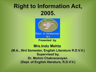 Right to Information Act,
           2005.



                  Presented by,

               Mrs.Indu Mehta
(M.A., IIIrd Semester, English Literature R.D.V.V.)
                   Supervised by,
             Dr. Mohini Chakranarayan.
       (Dept. of English literature, R.D.V.V.)
 