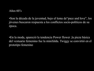 Años 60’s

•Son la década de la juventud, bajo el lema de“pace and love”, los
jóvenes buscaron respuesta a los conflictos socio-políticos de su
época.


•En la moda, apareció la tendencia Power flower ,la pieza básica
del vestuario femenino fue la minifalda. Twiggy se convirtió en el
prototipo femenino
 