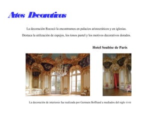 Artes Decorativas
La decoración Rococó la encontramos en palacios aristocráticos y en iglesias.
Destaca la utilización de espejos, los tonos pastel y los motivos decorativos dorados.
La decoración de interiores fue realizada por Germain Boffrand a mediados del siglo XVIII
Hotel Soubise de París
 