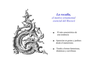 La rocalla,
el motivo ornamental
esencial del Rococó
El más característico de
esta tendencia
Aparecían en grutas y jardines
desde el manierismo.
Tiende a formas fantasiosas,
dinámicas y curvilíneas
 