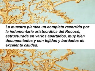 La muestra plantea un completo recorrido por
la indumentaria aristocrática del Rococó,
estructurada en varios apartados, muy bien
documentados y con tejidos y bordados de
excelente calidad.
 