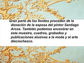Gran parte de los fondos proceden de la
donación de la esposa del pintor Santiago
Arcos. También podemos encontrar en
esta muestra, cuadros, grabados y
publicaciones alusivas a la moda y al arte
dieciochesco.
 