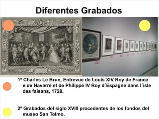 Diferentes Grabados
1º Charles Le Brun, Entrevue de Louis XIV Roy de France
e de Navarre et de Philippe IV Roy d´Espagne dans l´isle
des faisans, 1728.
2º Grabados del siglo XVIII procedentes de los fondos del
museo San Telmo.
 