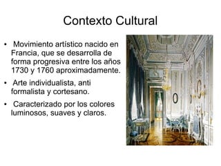 Contexto Cultural
● Movimiento artístico nacido en
Francia, que se desarrolla de
forma progresiva entre los años
1730 y 1760 aproximadamente.
● Arte individualista, anti
formalista y cortesano.
● Caracterizado por los colores
luminosos, suaves y claros.
 