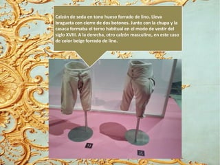 Calzón de seda en tono hueso forrado de lino. Lleva
bragueta con cierre de dos botones. Junto con la chupa y la
casaca formaba el terno habitual en el modo de vestir del
siglo XVIII. A la derecha, otro calzón masculino, en este caso
de color beige forrado de lino.
 