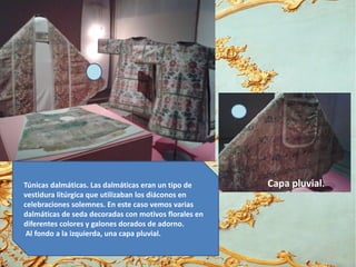 Túnicas dalmáticas. Las dalmáticas eran un tipo de
vestidura litúrgica que utilizaban los diáconos en
celebraciones solemnes. En este caso vemos varias
dalmáticas de seda decoradas con motivos florales en
diferentes colores y galones dorados de adorno.
Al fondo a la izquierda, una capa pluvial.
Capa pluvial.
 