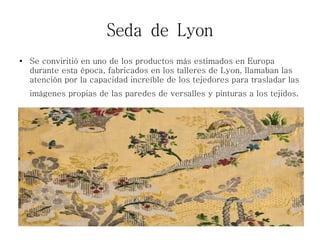 Seda de Lyon
● Se conviritió en uno de los productos más estimados en Europa
durante esta época, fabricados en los talleres de Lyon, llamaban las
atención por la capacidad increíble de los tejedores para trasladar las
imágenes propias de las paredes de versalles y pinturas a los tejidos.
 