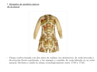•
Chupa confeccionada con dos tipos de tejidos: los delanteros, de seda brocada y
decoración floral espolinada, y las mangas y espalda, de seda labrada en su color
natural. Hechura y tejido la sitúan cronológicamente entre 1730 y 1740.
●
Ejemplos de modelos típicosEjemplos de modelos típicos
de la época:de la época:
 