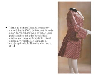 ●
Terno de hombre (casaca, chaleco y
calzón), hacia 1760. De brocado de seda
color malva con motivos de doble hoja;
puños anchos doblados hacia atrás;
chaleco con mangas de distinto tejido;
chorrera y volantes de la manda de
encaje aplicado de Bruselas con motivo
floral
 