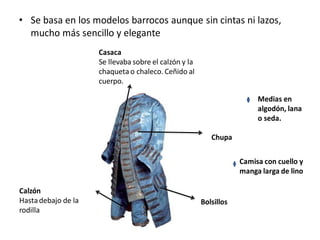 • Se basa en los modelos barrocos aunque sin cintas ni lazos,
mucho más sencillo y elegante
Casaca
Se llevaba sobre el calzón y la
chaquetao chaleco. Ceñido al
cuerpo.
Chupa
Calzón
Hastadebajo de la
rodilla
Medias en
algodón, lana
o seda.
Camisa con cuello y
manga larga de lino
Bolsillos
 