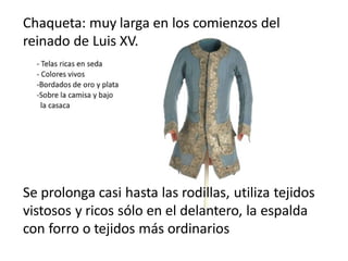 Chaqueta: muy larga en los comienzos del
reinado de Luis XV.
Se prolonga casi hasta las rodillas, utiliza tejidos
vistosos y ricos sólo en el delantero, la espalda
con forro o tejidos más ordinarios
 