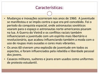 Características: 
• Mudanças e inovações ocorreram nos anos de 1960. A juventude 
se manifestou e se impôs contra o que era pré-concebido. Foi o 
período da conquista espacial, onde astronautas soviéticos 
voaram para o espaço e astronautas norte-americanos pisaram 
na lua. A Guerra do Vietnã e os conflitos raciais também 
influenciaram a juventude com um espírito mais libertário e 
revolucionário, que acabou influenciando também a moda com o 
uso de roupas mais ousadas e cores mais vibrantes. 
• Os anos 60 viveram uma explosão de juventude em todos os 
aspectos, e foram influenciados pela rebeldia e liberdade pessoal 
dos jovens. 
• Casacos militares, suéteres e jeans eram usados como uniformes 
de protesto estudantil. 
 