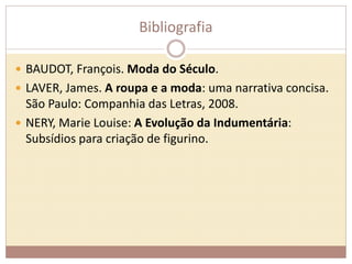 Bibliografia 
 BAUDOT, François. Moda do Século. 
 LAVER, James. A roupa e a moda: uma narrativa concisa. 
São Paulo: Companhia das Letras, 2008. 
 NERY, Marie Louise: A Evolução da Indumentária: 
Subsídios para criação de figurino. 
