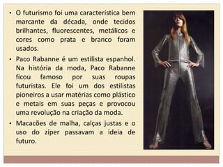 • O futurismo foi uma característica bem 
marcante da década, onde tecidos 
brilhantes, fluorescentes, metálicos e 
cores como prata e branco foram 
usados. 
• Paco Rabanne é um estilista espanhol. 
Na história da moda, Paco Rabanne 
ficou famoso por suas roupas 
futuristas. Ele foi um dos estilistas 
pioneiros a usar matérias como plástico 
e metais em suas peças e provocou 
uma revolução na criação da moda. 
• Macacões de malha, calças justas e o 
uso do zíper passavam a ideia de 
futuro. 
 