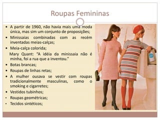 Roupas Femininas 
 A partir de 1960, não havia mais uma moda 
única, mas sim um conjunto de proposições; 
 Minissaias combinadas com as recém 
inventadas meias-calças; 
 Meia-calça colorida; 
Mary Quant: “A idéia da minissaia não é 
minha, foi a rua que a inventou.” 
 Botas brancas; 
 Roupas de linhas retas; 
 A mulher ousava se vestir com roupas 
tradicionalmente masculinas, como o 
smoking e cigarretes; 
 Vestidos tubinhos; 
• Roupas geométricas; 
• Tecidos sintéticos; 
 