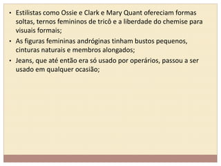 • Estilistas como Ossie e Clark e Mary Quant ofereciam formas 
soltas, ternos femininos de tricô e a liberdade do chemise para 
visuais formais; 
• As figuras femininas andróginas tinham bustos pequenos, 
cinturas naturais e membros alongados; 
• Jeans, que até então era só usado por operários, passou a ser 
usado em qualquer ocasião; 
 