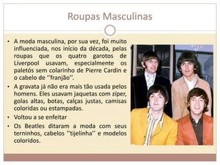 Roupas Masculinas 
• A moda masculina, por sua vez, foi muito 
influenciada, nos início da década, pelas 
roupas que os quatro garotos de 
Liverpool usavam, especialmente os 
paletós sem colarinho de Pierre Cardin e 
o cabelo de ‘’franjão’’. 
• A gravata já não era mais tão usada pelos 
homens. Eles usavam jaquetas com zíper, 
golas altas, botas, calças justas, camisas 
coloridas ou estampadas. 
• Voltou a se enfeitar 
• Os Beatles ditaram a moda com seus 
terninhos, cabelos ‘’tijelinha’’ e modelos 
coloridos. 
 
