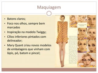 Maquiagem 
• Batons claros; 
• Foco nos olhos, sempre bem 
marcados 
• Inspiração na modelo Twiggy; 
• Cílios inferiores pintados com 
delineador; 
• Mary Quant criou novos modelos 
de embalagens que vinham com 
lápis, pó, batom e pincel; 
 