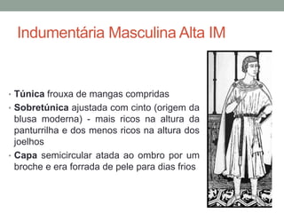 Indumentária Masculina Alta IM
• Túnica frouxa de mangas compridas
• Sobretúnica ajustada com cinto (origem da
blusa moderna) - mais ricos na altura da
panturrilha e dos menos ricos na altura dos
joelhos
• Capa semicircular atada ao ombro por um
broche e era forrada de pele para dias frios
 