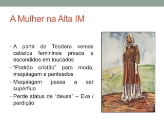 A Mulher na Alta IM
• A partir de Teodora vemos
cabelos femininos presos e
escondidos em toucados
• “Padrão cristão” para moda,
maquiagem e penteados
• Maquiagem passa a ser
supérflua
• Perde status de “deusa” – Eva /
perdição
 