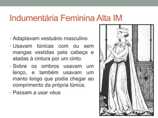 Indumentária Feminina Alta IM
• Adaptavam vestuário masculino
• Usavam túnicas com ou sem
mangas vestidas pela cabeça e
atadas à cintura por um cinto.
• Sobre os ombros usavam um
lenço, e também usavam um
manto longo que podia chegar ao
comprimento da própria túnica.
• Passam a usar véus
 