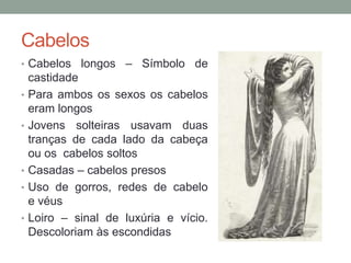 Cabelos
• Cabelos longos – Símbolo de
castidade
• Para ambos os sexos os cabelos
eram longos
• Jovens solteiras usavam duas
tranças de cada lado da cabeça
ou os cabelos soltos
• Casadas – cabelos presos
• Uso de gorros, redes de cabelo
e véus
• Loiro – sinal de luxúria e vício.
Descoloriam às escondidas
 