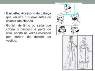 • Barbette: Acessório de cabeça
que vai sob o queixo antes de
colocar um chapéu
• Gorjal: de linho ou seda que
cobria o pescoço e parte do
colo, sendo às vezes colocado
por dentro do decote do
vestido.
 