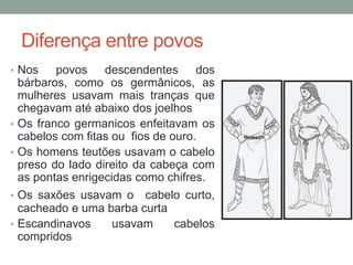 Diferença entre povos
• Nos povos descendentes dos
bárbaros, como os germânicos, as
mulheres usavam mais tranças que
chegavam até abaixo dos joelhos
• Os franco germanicos enfeitavam os
cabelos com fitas ou fios de ouro.
• Os homens teutões usavam o cabelo
preso do lado direito da cabeça com
as pontas enrigecidas como chifres.
• Os saxões usavam o cabelo curto,
cacheado e uma barba curta
• Escandinavos usavam cabelos
compridos
 