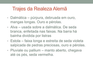 Trajes da Realeza Alemã
• Dalmática – púrpura, debruada em ouro,
mangas longas. Ouro e pérolas.
• Alva – usada sobre a dalmática. De seda
branca, enfeitada nas faixas. Na barra há
bainha dividida por listras
• Estola – faixa longa e estreita de seda violeta
salpicada de pedras preciosas, ouro e pérolas.
• Pluviale ou pallium – manto aberto, chegava
até os pés, seda vermelha.
 