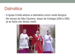 Dalmática
• A Igreja Cristã adotou a dalmática como veste litúrgica
• No tempo de São Cipriano, bispo de Cartago (249 a 258)
já se fazia uso dessa veste
 