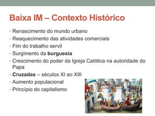 Baixa IM – Contexto Histórico
• Renascimento do mundo urbano
• Reaquecimento das atividades comerciais
• Fim do trabalho servil
• Surgimento da burguesia
• Crescimento do poder da Igreja Católica na autoridade do
Papa
• Cruzadas – séculos XI ao XIII
• Aumento populacional
• Princípio do capitalismo
 