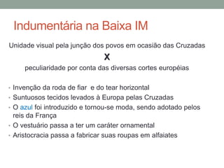Indumentária na Baixa IM
Unidade visual pela junção dos povos em ocasião das Cruzadas
X
peculiaridade por conta das diversas cortes européias
• Invenção da roda de fiar e do tear horizontal
• Suntuosos tecidos levados à Europa pelas Cruzadas
• O azul foi introduzido e tornou-se moda, sendo adotado pelos
reis da França
• O vestuário passa a ter um caráter ornamental
• Aristocracia passa a fabricar suas roupas em alfaiates
 