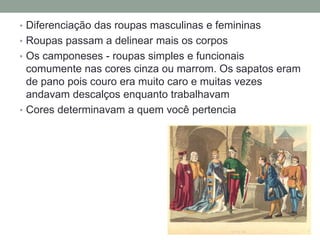 • Diferenciação das roupas masculinas e femininas
• Roupas passam a delinear mais os corpos
• Os camponeses - roupas simples e funcionais
comumente nas cores cinza ou marrom. Os sapatos eram
de pano pois couro era muito caro e muitas vezes
andavam descalços enquanto trabalhavam
• Cores determinavam a quem você pertencia
 