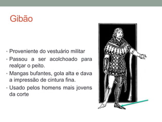 Gibão
• Proveniente do vestuário militar
• Passou a ser acolchoado para
realçar o peito.
• Mangas bufantes, gola alta e dava
a impressão de cintura fina.
• Usado pelos homens mais jovens
da corte
 