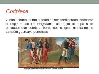 Codpiece
Gibão encurtou tanto a ponto de ser considerado indecente
e exigir o uso do codpiece - aba (tipo de tapa sexo
estofado) que cobria a frente dos calções masculinos e
também guardava pertences
 