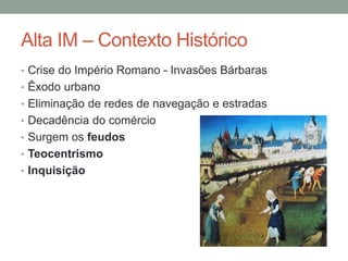 Alta IM – Contexto Histórico
• Crise do Império Romano - Invasões Bárbaras
• Êxodo urbano
• Eliminação de redes de navegação e estradas
• Decadência do comércio
• Surgem os feudos
• Teocentrismo
• Inquisição
 