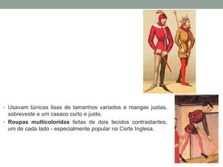 • Usavam túnicas lisas de tamanhos variados e mangas justas,
sobreveste e um casaco curto e justo.
• Roupas multicoloridas feitas de dois tecidos contrastantes,
um de cada lado - especialmente popular na Corte Inglesa.
 