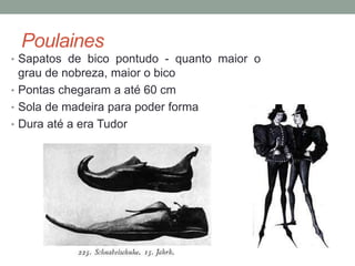 Poulaines
• Sapatos de bico pontudo - quanto maior o
grau de nobreza, maior o bico
• Pontas chegaram a até 60 cm
• Sola de madeira para poder forma
• Dura até a era Tudor
 